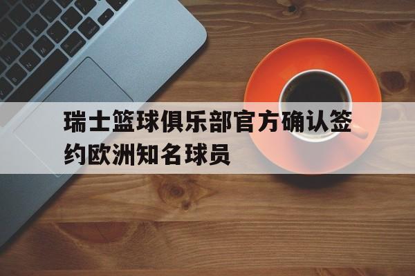 关于瑞士篮球俱乐部官方确认签约欧洲知名球员的信息